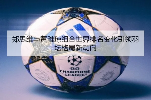 郑思维与黄雅琼组合世界排名变化引领羽坛格局新动向